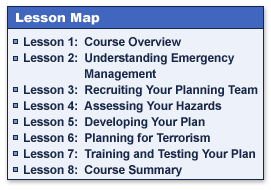 Lesson Map:
Lesson 1:  Course Overview
Lesson 2:  Understanding Emergency Management
Lesson 3:  Recruiting Your Planning Team
Lesson 4:  Assessing Your Hazards
Lesson 5:  Developing Your Plan
Lesson 6:  Planning for Terrorism
Lesson 7:  Training and Testing Your Plan
Lesson 8:  Course Summary