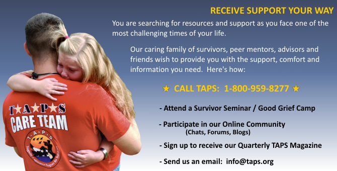 Receive support your way. You are searching for resources and support as you face one of the most challenging times of your life. Our caring family of survivors, peer mentors, advisors and friends wish to provide you with the support, comfort and information you need. Here's how: Call TAPS 1-800-959-8277, attend a Survivor Seminar / Good Grief Camp, participate in our online community (chats, forums, blogs), sign up to recieve our Quarterly TAPS Magazine, send us an email at info@taps.org.