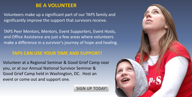 Volunteers make up a signifcant part of our TAPS family and significantly improve the support that survivors receive. TAPS Peer Mentors, Mentors, Event Supporters, Event Hosts, and Office Assistance are just a few areas where volunteers make a difference in a survivor's journey of hope and healing. TAPS can use your time and support! Volunteer at a Regional Seminar and Good Grief Camp near you, or at our Annual National Survivor Seminar and Good Grief Camp held in Washington, DC. Host an event or come out and support one.