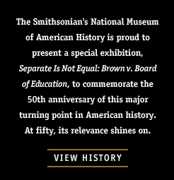 The Smithsonian's National Museum of American History is proud to present a special exhibition, Separate Is Not Equal: Brown v. Board of Education, to commemorate the 50th anniversary of this major turning point in American history. At fifty, its relevance shines on.
