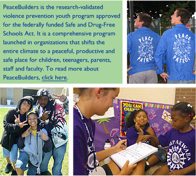 PeaceBuilders is the research-validated violence prevention youth program approved for the federally funded Safe and Drug-Free Schools Act. It is a comprehensive program launched in organizations that shifts the entire climate to a peaceful, productive and safe place for children, teenagers, parents, staff and faculty.