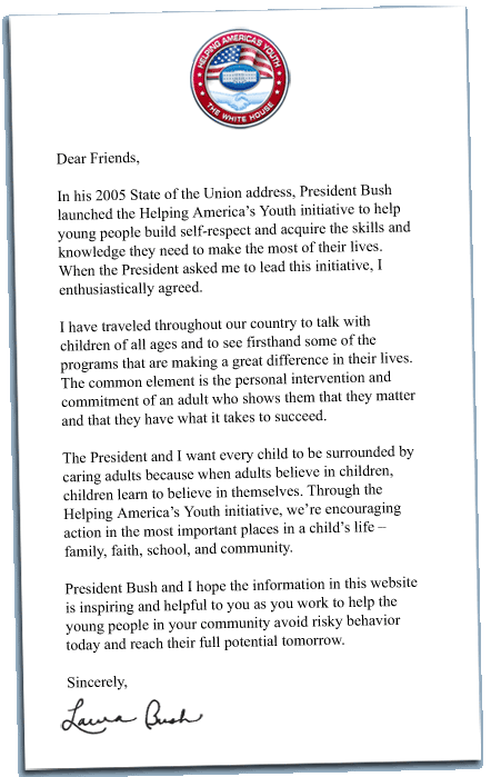 Dear Friends, 

In his 2005 State of the Union address, President Bush launched the Helping America’s Youth initiative to help young people build self-respect and acquire the skills and knowledge they need to make the most of their lives. When the President asked me to lead this initiative, I enthusiastically agreed. 

I have traveled throughout our country to talk with children of all ages and to see firsthand some of the programs that are making a great difference in their lives. The common element is the personal intervention and commitment of an adult who shows them that they matter and that they have what it takes to succeed. 

The President and I want every child to be surrounded by caring adults because when adults believe in children, children learn to believe in themselves. Through the Helping America’s Youth initiative, we’re encouraging action in the most important places in a child’s life – family, faith, school, and community. 

President Bush and I hope the information in this website is inspiring and helpful to you as you work to help the young people in your community avoid risky behavior today and reach their full potential tomorrow. 

Sincerely, Laura Bush 