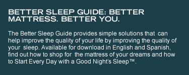 Better Sleep Guide: Better mattress. Better you. The Better Sleep Guide provides simple solutions that can help improve the quality of your life by improving the quality of your sleep. Available for download in English and Spanish, find out how to shop for the mattress of your dreams and how to Start Every Day with a Good Night's Sleep™.