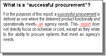 Text Box: What is a “successful procurement”?
For the purposes of this report, a successful procurement is defined as one where the delivered product functionally and operationally meets  an agency needs. This  report does not directly focus on schedule or cost, except as they relate to the ability to procure systems that meet an agency’s needs. 

