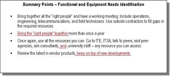 Text Box: Summary Points – Functional and Equipment Needs Identification

§	Bring together all the “right people” and have a working meeting. Include operations, engineering, telecommunications, and field technicians. Use outside contractors to fill gaps in the required resources.
§	Bring the “right people” together more than once a year 
§	Once again, use all the resources you can. Go to ITE, ITSA, talk to peers, visit peer agencies, ask consultants, and  university staff – any resource you can access.
§	Review the latest in vendor products, keep on top of new developments.

