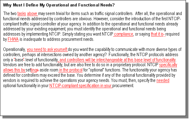 Text Box: Why Must I Define My Operational and Functional Needs?
The two tasks above may seem trivial for items such as traffic signal controllers.  After all, the operational and functional needs addressed by controllers are obvious. 
	 However, consider the introduction of the first NTCIP-compliant traffic signal controller at your agency. 
	 In addition to the operational and functional needs already addressed by your existing equipment, you must identify the operational and functional needs being addresses by implementing NTCIP. Simply stating you want NTCIP compliance, or saying that 
	 it is  required by FHWA is inadequate to address procurement needs. 
Operationally, you need to ask yourself:do you want the capability to communicate with more diverse types of controllers, perhaps at intersections owned by another agency? 
	  Functionally, the NTCIP protocols address only a “base” level of functionality, and controllers will be interchangeable at this base level of functionality. Vendors are free to add functionality, but are also free to do so in a proprietary protocol. NTCIP specifically allows this by settings aside room in the protocol for “optional” functions. The functionality your agency has defined for controllers may exceed the base. You determine if any of the optional functionality provided by vendors is required to achieve the operations your agency needs. You must, then, specify the needed optional functionality in your NTCIP-compliant specification in your procurement. 

