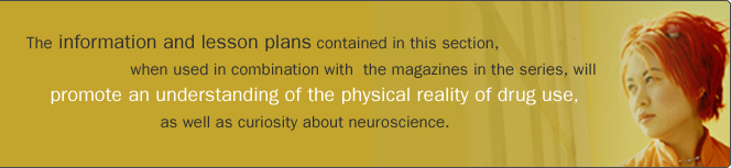 The information and lesson plans contained in this section, when used in combination with the magazines in the series, will promote an understanding of physical reality of drug use, as well as curiosity about neuroscience.