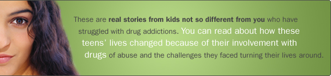 These are real stories from kids not so different from you who have struggled with drug addictions. You can read about how these teens' lives changed because of their involvement with drugs abuse and the challenges they faced turning their lives around.