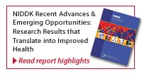 Featured Report : NIDDK Recent Advances and Emerging Opportunities - Research Results that translate into Improved Health.  Follow this link to read report highlights. 