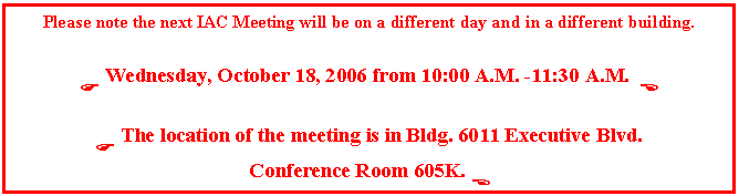 Text Box: Please note the next IAC Meeting will be on a different day and in a different building.

F Wednesday, October 18, 2006 from 10:00 A.M. -11:30 A.M.  E

F The location of the meeting is in Bldg. 6011 Executive Blvd. 
Conference Room 605K. E
