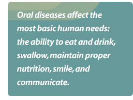 Oral diseases affect the most basic human needs: the ability to eat and drink, swallow, maintain proper nutrition, smile, and communicate.