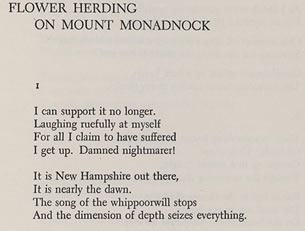 Flower Herding on Mount Monadnock- I can support it no longer. Laughing ruefully at myself - For all I claim to have suffered - I get up. Damned nightmarer! It is New Hampshire out there, It is nearly the dawn. The song of the whippoorwill stops And the dimension of depth seizes everything.