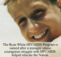 The Ryan White/AIDS Program is named after a teenager whose courageous struggle with HIV/AIDS helped educate the Nation