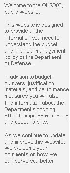 Welcome to the OUSD(C) public website.  This website is designed to provide all the information you need to understand the budget and financial management policy of the Department of Defense.  In addition to budget numbers, justification materials, and performance measures you will also find information about the Department’s ongoing effort to improve efficiency and accountability.  As we continue to update and improve this website, we welcome your comments on how we can serve you better.