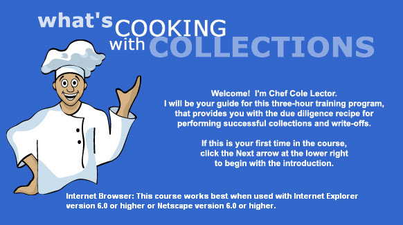 What's Cooking with Collections; Welcome! I'm Chef Cole Lector.
			I will be your guide for this three-hour training program, that
			provides you with the due diligence recipe for performing successful
			collections and write-offs. If this is your first time in the course,
			click the Next arrow at the lower right to begin the introduction.
			This course works best when used with Internet Explorer version 6.0
			or higher or Netscape version 6.0 or higher.