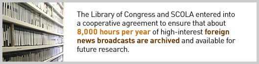 The Library of Congress and SCOLA entered into a cooperative agreement to ensure that about 8,000 hours per year of high-interest foreign news broadcasts are archived and available for future research.