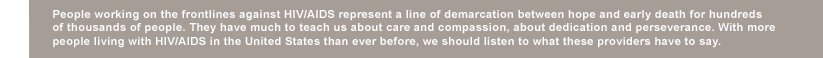 People working on the frontlines against HIV/AIDS represent a line of demarcation between hope and early death for ­hundreds  of thousands of people. They have much to teach us about care and compassion, about ­dedication and perseverance. With more ­ people living with HIV/AIDS in the United States than ever before, we should listen to what these providers have to say. 