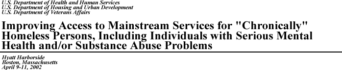 U.S. Department of Health and Human Services, U.S. Department of Housing and Urban Development, U.S. Department of Veterans Affairs, Improving Access to Mainstream Services for "Chronically" Homeless Persons, Including Individuals with Serious Mental Health and/or Substance Abuse Problems, Hyatt Harborside, Boston, Massachusetts, April 9-11, 2002