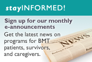 Stay Informed! Sign up for our monthly e-announcements Get the latest news on programs for BMT patients, survivors, and caregivers.