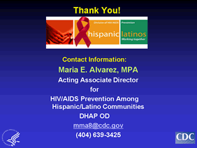 Contact Information:
Maria E. Alvarez, MPA
Acting Associate Director
for
HIV/AIDS Prevention Among Hispanic/Latino Communities
DHAP OD
mma8@cdc.gov
(404) 639-3425