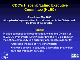 The HLEC, comprised of representatives from all branches within the Division of HIV/AIDS Prevention, was established in May 2007 to provide guidance and recommendations to the Division of HIV/AIDS Prevention (DHAP) in matters concerning the HIV epidemic in the Latino community. Since its inception, HLEC has been involved in a variety of activities, including the development of an action plan to guide CDC’s HIV prevention efforts among Hispanics/Latinos for FY2007-2010. The Executive Committee has tentatively identified late Fall 2008 as a target timeframe for developing a draft action plan. Several key steps in the plan’s genesis – convening a national consultation, identification of internal and external recommendations for improving HIV prevention activities targeted to Hispanics/Latinos - have already been completed. Next steps include prioritizing those recommendations, which will occur at a one-day retreat in mid-May 2008. A draft Action Plan, which will then be based upon the top priorities identified during that all-day retreat, should be completed by late Fall 2008.