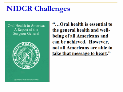 NIDCR Challenges: (A quote from Oral Health in America: A Report of the Surgeon General) "…Oral health is essential to the general health and well-being of all Americans and can be achieved.  However, not all Americans are able to take that message to heart."