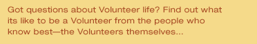 Got questions about Volunteer life? Find out what its like to be a Volunteer from the people who know the best -- the Volunteers themselves...