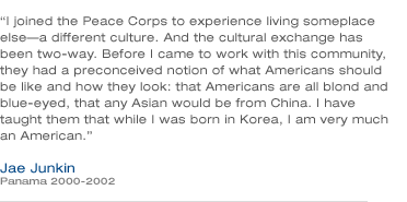I joined the Peace Corps to experience living someplace else-a different culture. And the cultural exchange has been two-way. Before I came to work with this community, they had a preconceived notion of what Americans should be like and how they look: that Americans are all blond and blue-eyed, that any Asian would be from China. I have taught them that while I was born in Korea, I am very much an American.-Jae Junkin (Panama 2000-2002)