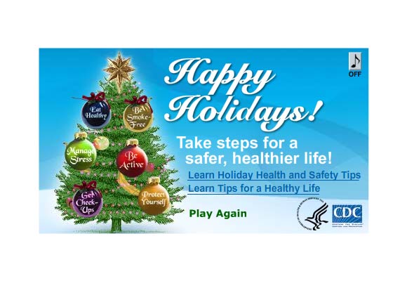 Cheery holiday jingle bell-type music plays in background. Illustrated Christmas tree is decorating itself- beautiful round ornaments move up into and rest all over the tree. Each ornament has a different tip on it: Eat Healthy, Be Active, Get Check-Ups, Protect Yourself, Manage Stress, Be Smoke-Free. A final message reads 