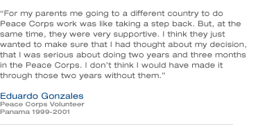 For my parents me going to a different country to do Peace Corps work was for them like taking a step back. But, at the same time, they were very supportive. I think they just wanted to make sure that I had thought about my decision, that I was serious about doing two years and three months in the Peace Corps. I don't think I would have made it through those two years without them. - Eduardo Gonzales (Panama 1999-2001)