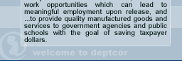 Our purpose is...to provide inmates with viable, real-world work opportunities which can lead to meaningful employment upon relaease, and ...to provide quality manufactured goods and services to government agencies and public schools with the goal of saving taxpayer dollars.