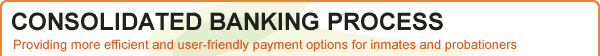 NEW - Consolidated Banking Initiative Providing more efficient and user-friendly payment options for inmates and probationers