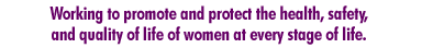 Working to promote and protect the health, safety, and quality of life of women at every stage of life 