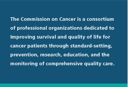 The Commission on Cancer is a consortium of professional organizations dedicated to improving survival and quality of life for cancer patients through standard-setting, prevention, research, education, and the monitoring of comprehensive quality care