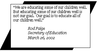 “We are educating some of our children well.  But educating some of our children well is not our goal.  Our goal is to educate all of our children well.” Rod Paige
Secretary of Education March 26, 2002