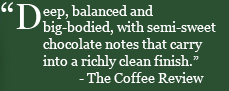“Deep, balanced and big-bodied, with semi-sweet chocolate notes that carry into a richly clean finish.” —The Coffee Review
