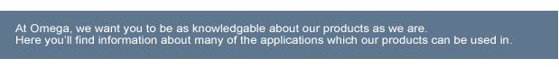 At omega we want you to be as knowledgable about our products as we are. Here you’ll find information about many of the applications which our products can be used in.