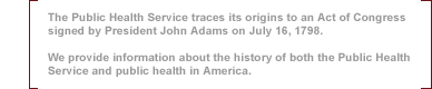 The PHS traces its origins to an Act of Congress signed by President John Adams on July 16, 1798.  We provide information about the history of both the PHS and public health in America.