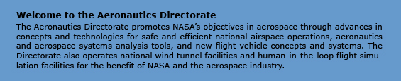 Welcome to the Aeronautics Directorate
The Aeronautics Directorate promotes NASA’s objectives in aeronautics through advances in concepts and technologies for safe and efficient national airspace operations, aeronautics and aerospace systems analysis tools, and new flight vehicle concepts and systems. The Directorate also operates national wind tunnel facilities and human-in-the-loop flight simulation facilities for the benefit of NASA and the aerospace industry.
