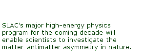 SLAC's major high-energy physics program for the coming decade will enable scientists to investigate the matter-antimatter symmetry in nature.