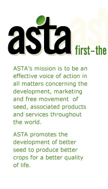 ASTA - first the seed (r) - ASTA's mission is to be an effective voice of action in all matters concerning the development, marketing and free movement of seed, associated products and services throughout the world. ASTA promotes the development of better seed to produce better crops for a better quality of life.