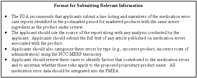 Text Box: Format for Submitting Relevant Information    •	The FDA recommends that applicants submit a line listing and narratives of the medication error case reports identified in the postmarket period for marketed products with the same active ingredient as the product under review.  •	The applicant should cite the source of the report along with any analysis conducted by the applicant.  Applicants should submit the full text of any article published on medication errors associated with the product.    •	Applicants should also categorize these errors by type (e.g., incorrect product, incorrect route of administration) using the NCC MERP taxonomy.    •	Applicants should review these cases to identify factors that contributed to the medication errors and to ascertain whether these risks apply to the proposed proprietary product name.  All medication error data should be integrated into the FMEA.  
