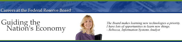 Careers at the Federal Reserve Board of Governors, Guiding the Nations Economy.  The Board makes learning new technologies a priority.  I have lots of opportunities to learn new things.  Rebecca, Information Systems Analyst. Image links to the Career Opportunities Home Page.