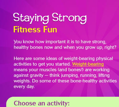 You know how important it is to have 
				strong, healthy bones now and when you grow up, right? Here are some ideas of bone-strengthening  physical activities to get you started. Bone-strengthening  means your muscles (and bones!) are working against gravity — 
				think jumping, running, lifting weights. Do some of these bone-healthy activities every day.