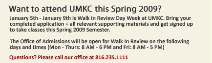 January 5th - January 9th is Walk In Review Day Week at UMKC. Bring your completed application + all relevant supporting materials and get signed up
to take classes this Spring 2009 Semester. The Office of Admissions will be open for Walk In Review on the following
days and times (Mon - Thurs: 8 AM - 6 PM and Fri: 8 AM - 5 PM)