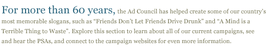 For more than 60 years,the Ad Council has helped create some of our country's most memorable slogns, such as "Friends Don't Let Friends Drive Drunk" and "A mind is a terrible thing to waste". In this section you can learn about our campaigns, watch and lsiten to PSAs, and connect to our issue page where you can learn morr about each topic.