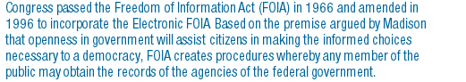 Congress passed the Freedom of Information Act (FOIA) in 1966 and amended in 1996 to incorporate the Electronic FOIA. Based on the premise argued by Madison that openness in government will assist citizens in making the informed choices necessary to a democracy, FOIA creates procedures whereby any member of the public may obtain the records of the agencies of the federal government. 