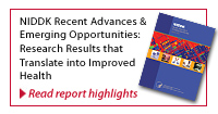 Featured Report : NIDDK Recent Advances and Emerging Opportunities - Research Results that translate into Improved Health. Follow this link to read report highlights.
