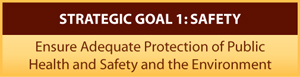 STRATEGIC GOAL 1: SAFETY - Ensure Adequate Protection of Public Health and Safety and the Environment