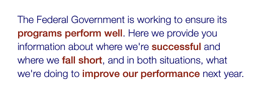 The Federal Government is working to ensure its programs perform well. Here we provide you information about where we're successful and where we fall short, and in both situations, what we're doing to improve our performance next year. Learn more.